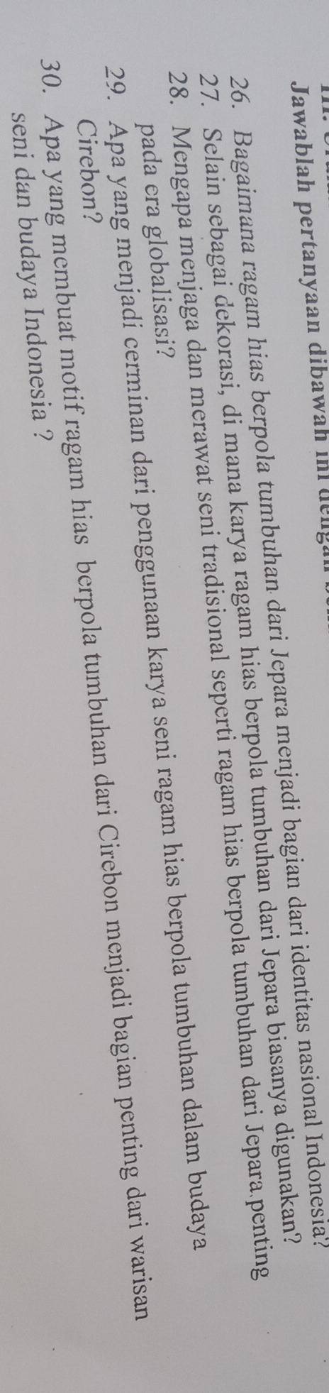 Jawablah pertanyaan dibawah in delg 
26. Bagaimana ragam hias berpola tumbuhan dari Jepara menjadi bagian dari identitas nasional Indonesia? 
27. Selain sebagai dekorasi, di mana karya ragam hias berpola tumbuhan dari Jepara biasanya digunakan? 
28. Mengapa menjaga dan merawat seni tradisional seperti ragam hias berpola tumbuhan dari Jepara penting 
29. Apa yang menjadi cerminan dari penggunaan karya seni ragam hias berpola tumbuhan dalam budaya pada era globalisasi? 
30. Apa yang membuat motif ragam hias berpola tumbuhan dari Cirebon menjadi bagian penting dari warisan 
Cirebon? 
seni dan budaya Indonesia ?