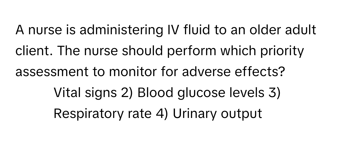 A nurse is administering IV fluid to an older adult client. The nurse should perform which priority assessment to monitor for adverse effects?

1) Vital signs 2) Blood glucose levels 3) Respiratory rate 4) Urinary output