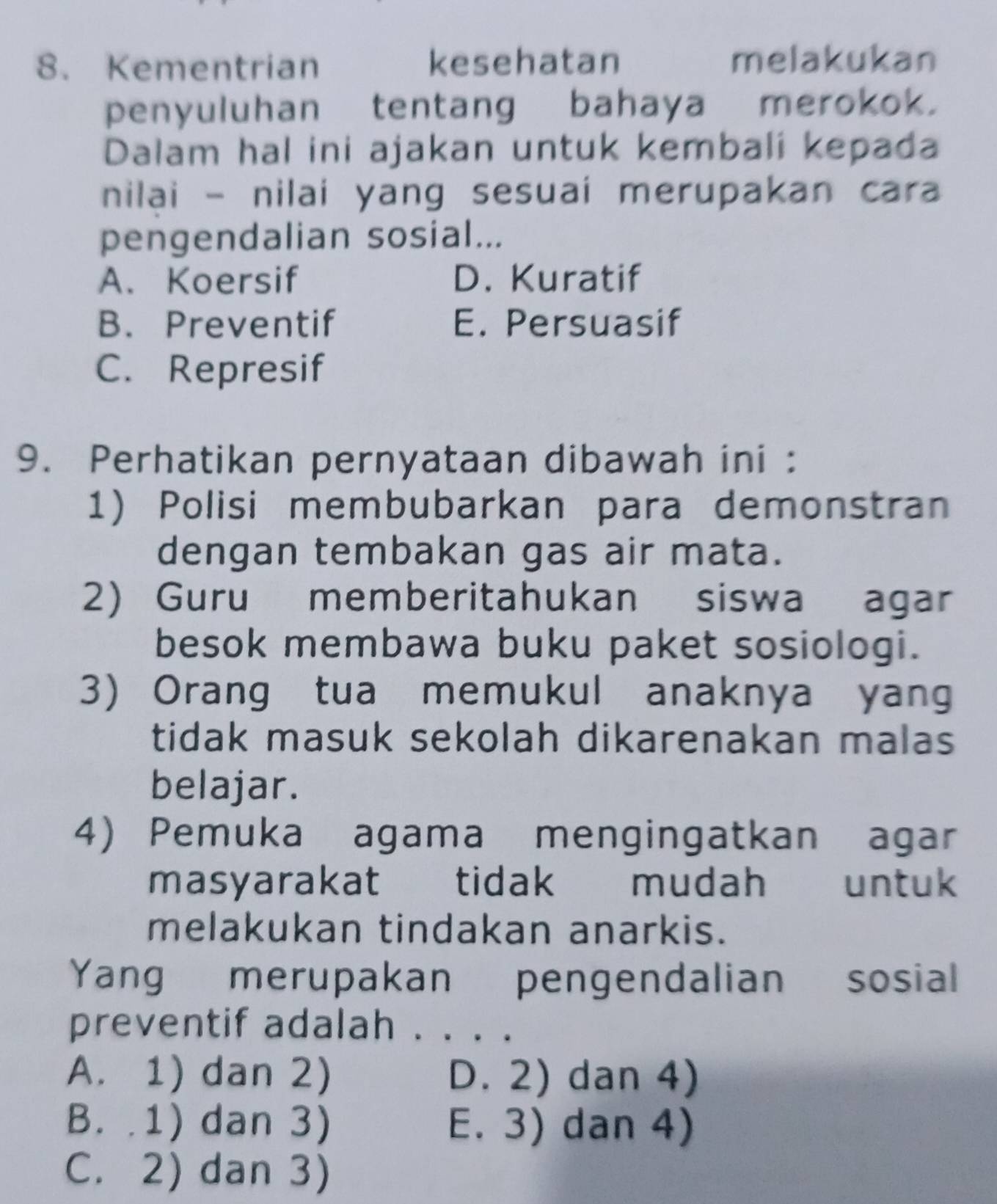 Kementrian kesehatan melakukan
penyuluhan tentang bahaya merokok.
Dalam hal ini ajakan untuk kembali kepada
nilai - nilai yang sesuai merupakan cara
pengendalian sosial...
A. Koersif D. Kuratif
B. Preventif E. Persuasif
C. Represif
9. Perhatikan pernyataan dibawah ini :
1) Polisi membubarkan para demonstran
dengan tembakan gas air mata.
2) Guru memberitahukan siswa agar
besok membawa buku paket sosiologi.
3) Orang tua memukul anaknya yang
tidak masuk sekolah dikarenakan malas
belajar.
4) Pemuka agama mengingatkan agar
masyarakat tidak mudah untuk
melakukan tindakan anarkis.
Yang merupakan pengendalian sosial
preventif adalah . . . .
A. 1) dan 2) D. 2) dan 4)
B. .1) dan 3) E. 3) dan 4)
C. 2) dan 3)