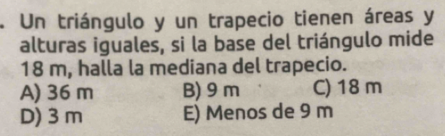 Un triángulo y un trapecio tienen áreas y
alturas iguales, si la base del triángulo mide
18 m, halla la mediana del trapecio.
A) 36 m B) 9m C) 18 m
D) 3 m E) Menos de 9 m