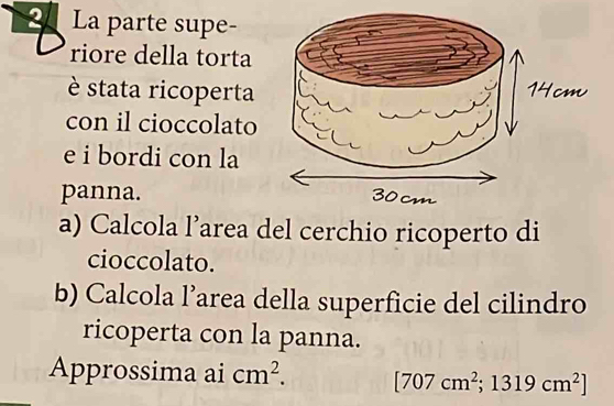 La parte supe- 
riore della torta 
è stata ricoperta 
con il cioccolato 
e i bordi con la 
panna. 
a) Calcola l’area del cerchio ricoperto di 
cioccolato. 
b) Calcola l’area della superficie del cilindro 
ricoperta con la panna. 
Approssima ai cm^2. [707cm^2;1319cm^2]