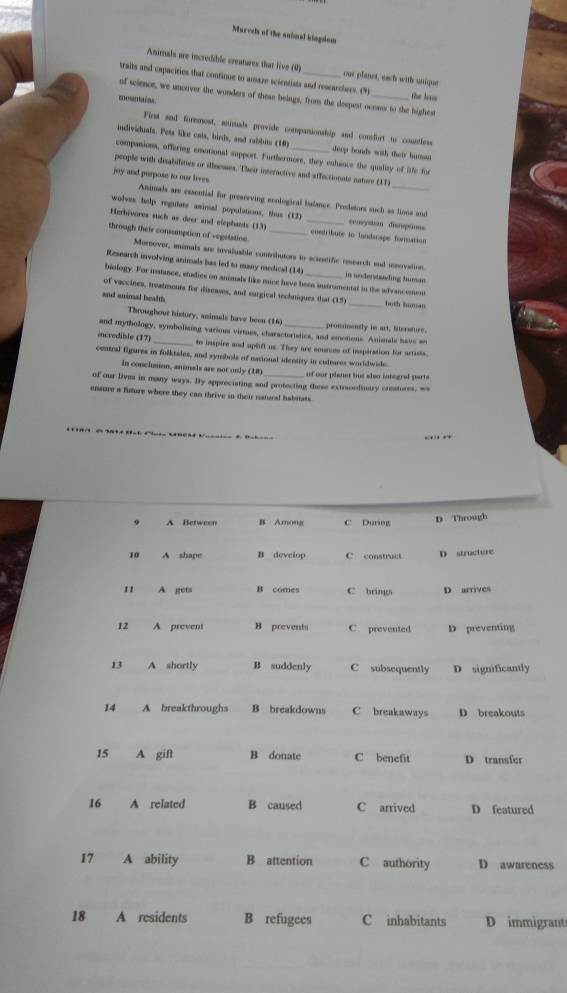 Murvels of the animal kingdom
Animals are incredible creatures that live (0) our planst, each with unigae
traits and capacities that continue to amaze scientists and rescarchers. (9) the lens
uf scienor, we uncover the wonders of these beings, from the despest oceam to the highest
mesnaies
First and foremost, animals provide companionship and comfort to counless
indiviehuats. Pots like cats, birds, and rabbits (10) deep bonds with their human
companions, offering emotional support. Furthermore, they enhance the quality of life for
people with disabilities or illoemes. Their interactive and affectionate noture (1)
joy and purpose to our lives.
Animals are essential for preseeving scological balance. Predators such as lions and
wolves help regulare asinal populations, thus (13) censystion disroptions
Herbivores such as deer and elephants (13) _ conetribute to landscape fonuation
through their consumption of vegstation_
Mornover, animals are invaluable contibutors to scaeseific research and insovation.
Research involving animals has led to many medical (14) in underssäding tuman 
biology. For instance, etudics on animals like mice have been instrumental in the adrancemen
of vaccines, treatmouts for diseases, and surgical techniques that (15)
and animal health _both humas
Throughour history, animals have been (16)
and mythology, symbolising various virtues, charactertstics, and emotions. Animals have an prosnently is art, literssure.
incredible (17) _to inspire and uplift us. They are cources of inspiration for artists,
central figures in folktales, and symbols of national identity in cultures worldwide.
in conclsion, annals are not only (U of our planst but slso integral part 
of our lives in many ways. By appreciating and protecting these extraordinary creatures, wa
ensure a future where they can thrive in their natural habitats
…
o A Between B Among C Durng D Through
10 A shape B develop C construct D structure
11 A gets B comes C brings D arrives
12 A prevent B prevents C prevented D preventing
13 A shortly B suddenly C subsequently D significantly
14 A breakthroughs B breakdowns C breakaways D breakouts
15 A gift B donate C benefit D transfer
16  A related B caused C arrived D featured
17 A ability B attention C authority D awareness
18 A residents B refugees C inhabitants D immigrant