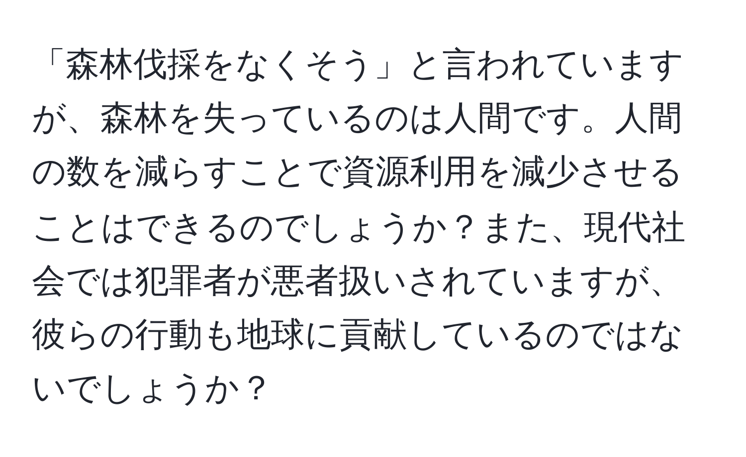 「森林伐採をなくそう」と言われていますが、森林を失っているのは人間です。人間の数を減らすことで資源利用を減少させることはできるのでしょうか？また、現代社会では犯罪者が悪者扱いされていますが、彼らの行動も地球に貢献しているのではないでしょうか？