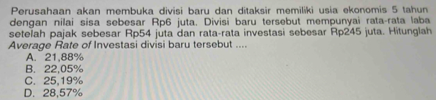 Perusahaan akan membuka divisi baru dan ditaksir memiliki usia ekonomis 5 tahun
dengan nilai sisa sebesar Rp6 juta. Divisi baru tersebut mempunyai rata-rata laba
setelah pajak sebesar Rp54 juta dan rata-rata investasi sebesar Rp245 juta. Hitunglah
Average Rate of Investasi divisi baru tersebut ....
A. 21,88%
B. 22,05%
C. 25,19%
D. 28,57%