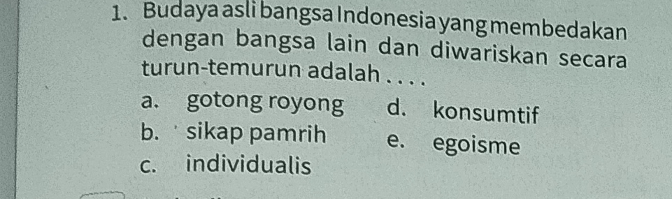 Budaya asli bangsa Indonesia yang membedakan
dengan bangsa lain dan diwariskan secara
turun-temurun adalah . . . .
a. gotong royong d. konsumtif
b. sikap pamrih e. egoisme
c. individualis