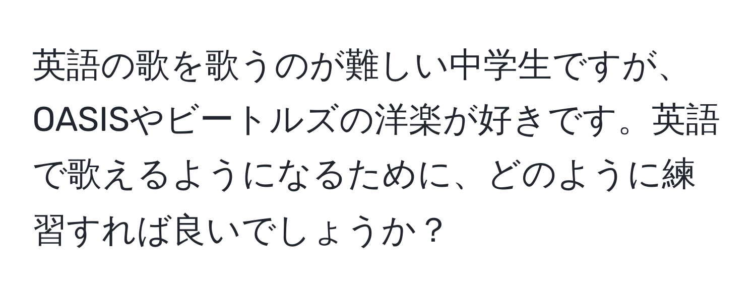 英語の歌を歌うのが難しい中学生ですが、OASISやビートルズの洋楽が好きです。英語で歌えるようになるために、どのように練習すれば良いでしょうか？