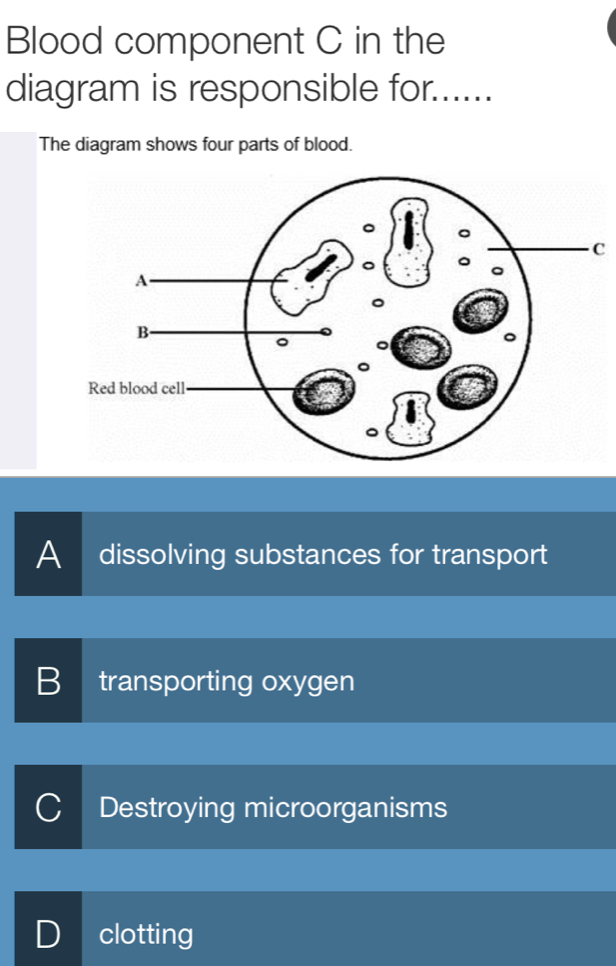 Blood component C in the
diagram is responsible for......
The diagram shows four parts of blood.
C
A dissolving substances for transport
B transporting oxygen
C Destroying microorganisms
D clotting