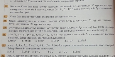 A ∪B 6 A∩ B αлоллогнär Əüseр-Венвäн днаграммεар дγреsne.
⑧⑥  10-аас нх 30-аас бага тэгшι наτурал τоснуульен слонлогиг イ, 3-д хуваагдлаг 30 хурехлх наτурад
warcaa Guuəspɔil. Τοонννaιη αοhοner & τακτaνаΠacəη бαi A∪ B,A∩ B Οлоιлοг τуε δγрκіη δγх мемеπτηίς
8 30-aaς бarа анхηы τοοhууτωη οπоhzгhh wemehthüh toor α
88 Orcοн αлоιлοгуудωн οετлоπшιαг αлεοрοй, Υγιι C= 3-x хуваагалаг 20 хγрτэлх τοонуул.
D=(7-a* ) ваагддаг 20 хурταлх τοοнуул
89 U= (усана амьларлаг бух амιтал), l/- (xуурaii газар амьлардаг * 6yх амытад бол Ư∩Η иы ямар
амыташн олонлοг болох во? Энэ олонлогκн 3-аас цвенгуй αемеsr жarсааж блчрррэй.
90 M= 1,2,4,5 ,Q=(0,3,6),P= 2,4,6,8 6οл лαраах олонлοгнн бγх ωлемεнтκг жаrсааς
бнчээрой, Элр-Велннεн днаграммаар дγрелооρэί.
a.M∩Ω 6. M∪ Q B. Q∪ P L Q∩ P I M∪ P c. △ f□ P
91 A= 1,2,3,4,5, ,B= 2,4,6,8 ,C= 5,10 бοл лараах олонлогηйη земeнτηіη τοοг θлоорой.
Эйлер-Βеннеίн днаграммаар дγреπнрэί
aA∩B 6. A∪ B B. B∩ C L B∪ C n1. A∪ C c. A∩ C
921 A hь 30 хνрτχνιх анхηы τοоηы οjоηjος, 8 Ηы 30 хνрτκех cоhaгοй τοоηννaыη αcηjος 6ο A∩ B.