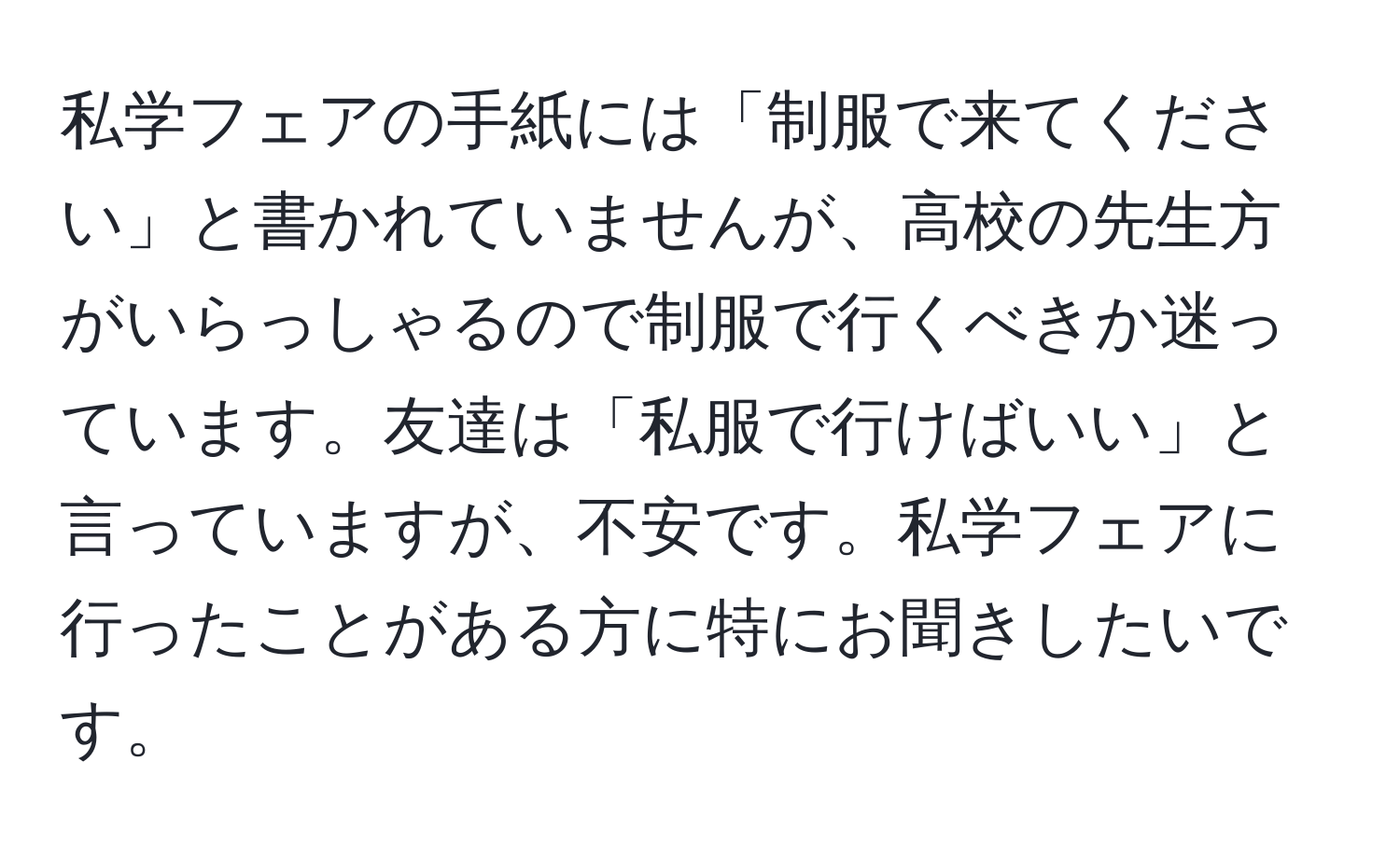 私学フェアの手紙には「制服で来てください」と書かれていませんが、高校の先生方がいらっしゃるので制服で行くべきか迷っています。友達は「私服で行けばいい」と言っていますが、不安です。私学フェアに行ったことがある方に特にお聞きしたいです。