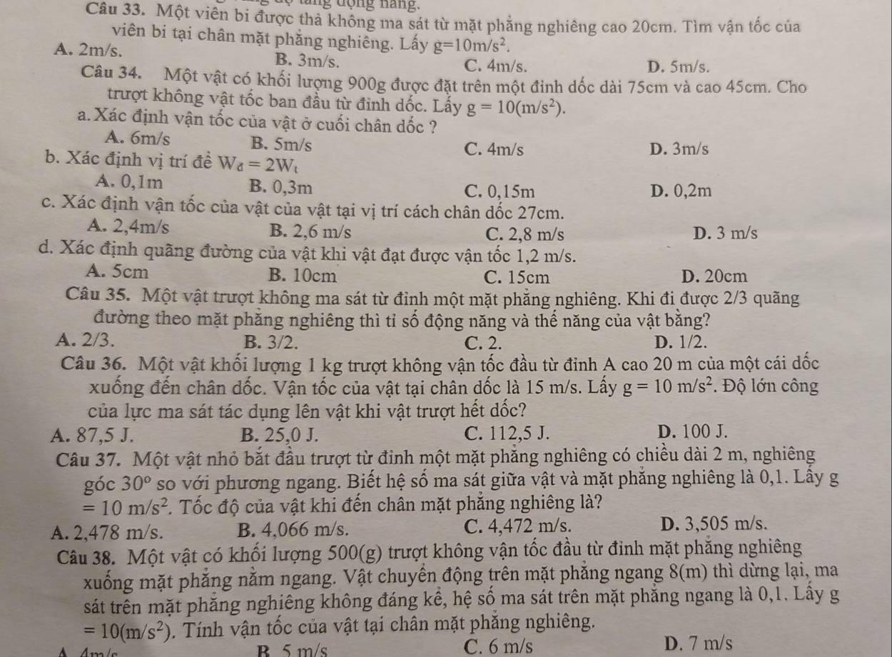 tăng động năng.
Câu 33. Một viên bi được thả không ma sát từ mặt phẳng nghiêng cao 20cm. Tìm vận tốc của
viên bi tại chân mặt phẳng nghiêng. Lấy g=10m/s^2.
A. 2m/s. B. 3m/s.
C. 4m/s. D. 5m/s.
Câu 34. Một vật có khối lượng 900g được đặt trên một đinh dốc dài 75cm và cao 45cm. Cho
trượt không vật tốc ban đầu từ đinh dốc. Lấy g=10(m/s^2).
a. Xác định vận tốc của vật ở cuối chân dốc ?
A. 6m/s B. 5m/s
C. 4m/s D. 3m/s
b. Xác định vị trí đề W_d=2W_t
A. 0,1m B. 0,3m C. 0,15m D. 0,2m
c. Xác định vận tốc của vật của vật tại vị trí cách chân dốc 27cm.
A. 2,4m/s B. 2,6 m/s C. 2,8 m/s D. 3 m/s
d. Xác định quãng đường của vật khi vật đạt được vận tốc 1,2 m/s.
A. 5cm B. 10cm C. 15cm D. 20cm
Câu 35. Một vật trượt không ma sát từ đỉnh một mặt phẳng nghiêng. Khi đi được 2/3 quãng
đường theo mặt phăng nghiêng thì tỉ số động năng và thế năng của vật bằng?
A. 2/3. B. 3/2. C. 2. D. 1/2.
Câu 36. Một vật khối lượng 1 kg trượt không vận tốc đầu từ đỉnh A cao 20 m của một cái dốc
xuống đến chân dốc. Vận tốc của vật tại chân dốc là 15 m/s. Lấy g=10m/s^2. Độ lớn công
của lực ma sát tác dụng lên vật khi vật trượt hết dốc?
A. 87,5 J. B. 25,0 J. C. 112,5 J. D. 100 J.
Câu 37. Một vật nhỏ bắt đầu trượt từ đinh một mặt phẳng nghiêng có chiều dài 2 m, nghiêng
góc 30^o so với phương ngang. Biết hệ số ma sát giữa vật và mặt phẳng nghiêng là 0,1. Lây g
=10m/s^2. Tốc độ của vật khi đến chân mặt phẳng nghiêng là?
A. 2,478 m/s. B. 4,066 m/s. C. 4,472 m/s. D. 3,505 m/s.
Câu 38. Một vật có khối lượng 500(g) trượt không vận tốc đầu từ đỉnh mặt phăng nghiêng
xuống mặt phăng nằm ngang. Vật chuyển động trên mặt phăng ngang 8(m) thì dừng lại, ma
sát trên mặt phăng nghiêng không đáng kể, hệ số ma sát trên mặt phẳng ngang là 0,1. Lây g
=10(m/s^2). Tính vận tốc của vật tại chân mặt phăng nghiêng.
B 5 m/s C. 6 m/s D. 7 m/s