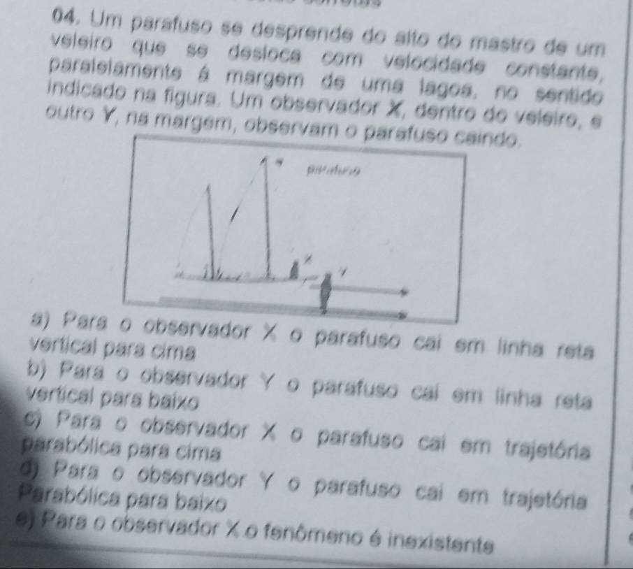 Um parafuso se desprende do alto do mastro de um
veleiro que se desloca com velocidade constante,
paralelamente á margem de uma lagoa, no sentido
indicado na figura. Um observador X, dentro do veleiro, e
outro Y, na margem, observam o parafuso caindo.

/
a) Para o observador X o parafuso cai em linha reta
vertical para cima
b) Para o observador Y o parafuso cai em linha reta
vertical para baixo
c) Para o observador X o parafuso cai em trajetôria
parabólica para cima
d) Para o observador Y o parafuso cai em trajetória
Parabólica para baixo
e) Para o observador % o fenômeno é inexistente