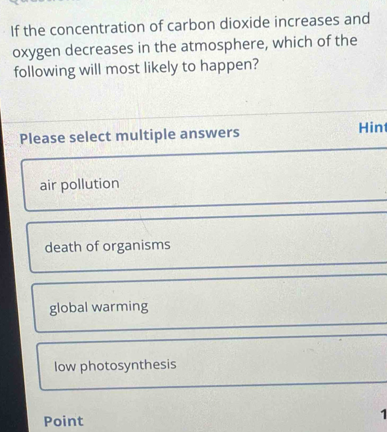 If the concentration of carbon dioxide increases and
oxygen decreases in the atmosphere, which of the
following will most likely to happen?
Please select multiple answers
Hin
air pollution
death of organisms
global warming
low photosynthesis
Point
1