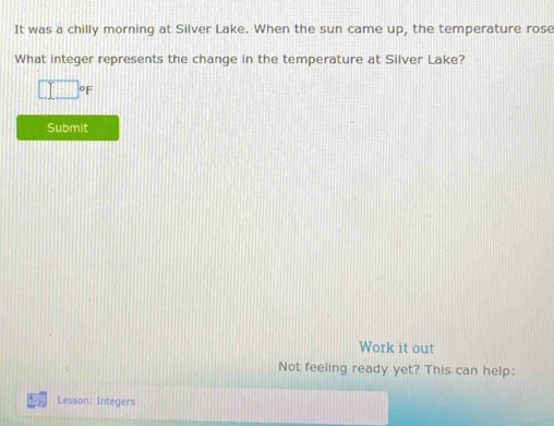 It was a chilly morning at Silver Lake. When the sun came up, the temperature rose 
What integer represents the change in the temperature at Silver Lake?
□°F
Submit 
Work it out 
Not feeling ready yet? This can help: 
Lesson: Integers