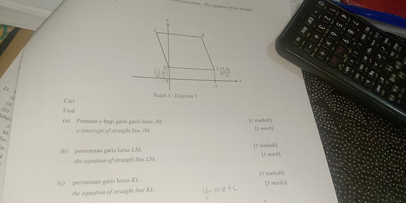 Curesian plane. The equation of the straight 
a 6
J
K
+ 

1 × 
$ 
-|-
L(7,2)
○ 0 x
21.
7
(i) 
Rajah 3 / Diagram 3 
Cari 
(ii) 
(iii) 
Find 
alaps 
(a) Pintasan- y bagi garis garis lurus JM. 
Lé [l markah]
M [l mark] 
y-intercept of straight line JM. 
Per 
ar 
(b) persamaan garis lurus LM, [l markah] 
the equation of straigth line LM, [1 mark] 
(c) persamaan garis lurus KL. [3 markah] 
the equation of straight line KL. [3 marks]