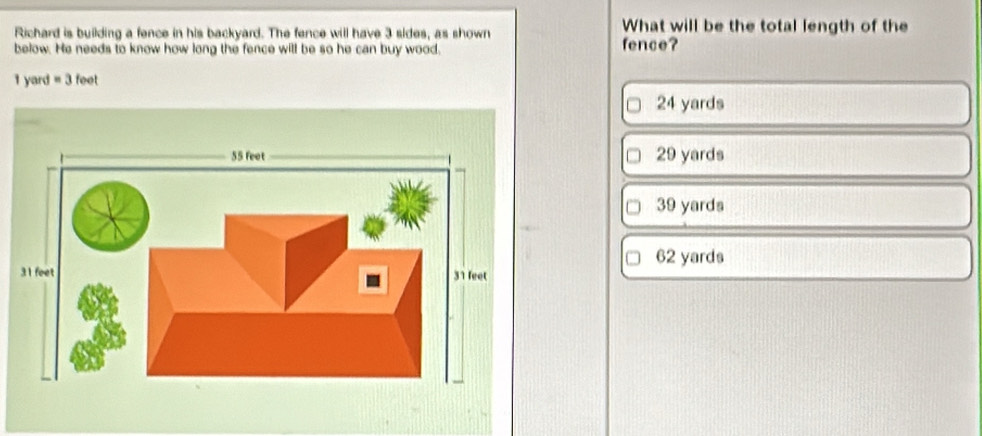 Richard is building a fence in his backyard. The fence will have 3 sides, as shown
What will be the total length of the
below. He needs to know how long the fence will be so he can buy wood. fence?
1 yard =3feet
24 yards
29 yards
39 yards
62 yards