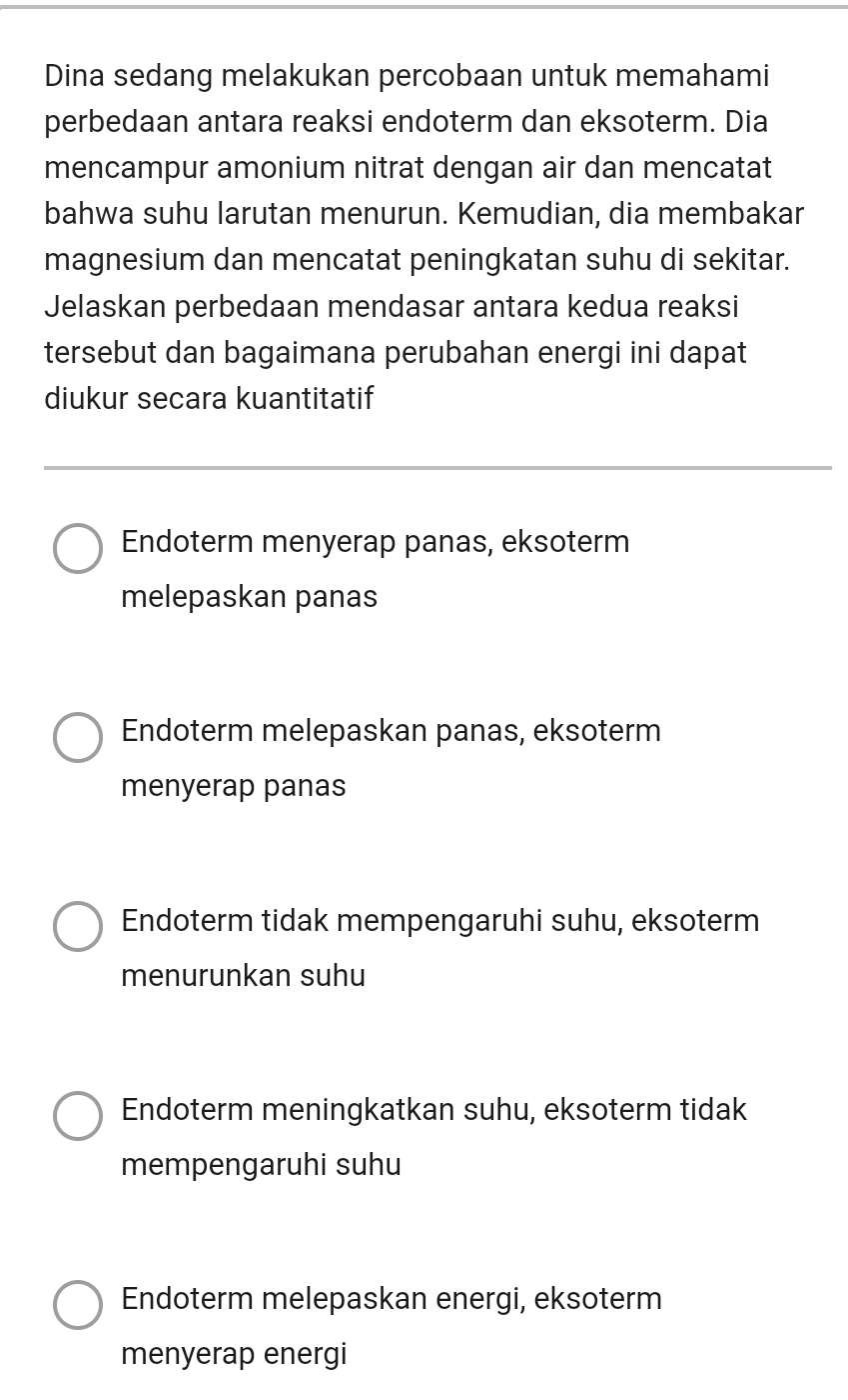 Dina sedang melakukan percobaan untuk memahami
perbedaan antara reaksi endoterm dan eksoterm. Dia
mencampur amonium nitrat dengan air dan mencatat
bahwa suhu larutan menurun. Kemudian, dia membakar
magnesium dan mencatat peningkatan suhu di sekitar.
Jelaskan perbedaan mendasar antara kedua reaksi
tersebut dan bagaimana perubahan energi ini dapat
diukur secara kuantitatif
Endoterm menyerap panas, eksoterm
melepaskan panas
Endoterm melepaskan panas, eksoterm
menyerap panas
Endoterm tidak mempengaruhi suhu, eksoterm
menurunkan suhu
Endoterm meningkatkan suhu, eksoterm tidak
mempengaruhi suhu
Endoterm melepaskan energi, eksoterm
menyerap energi