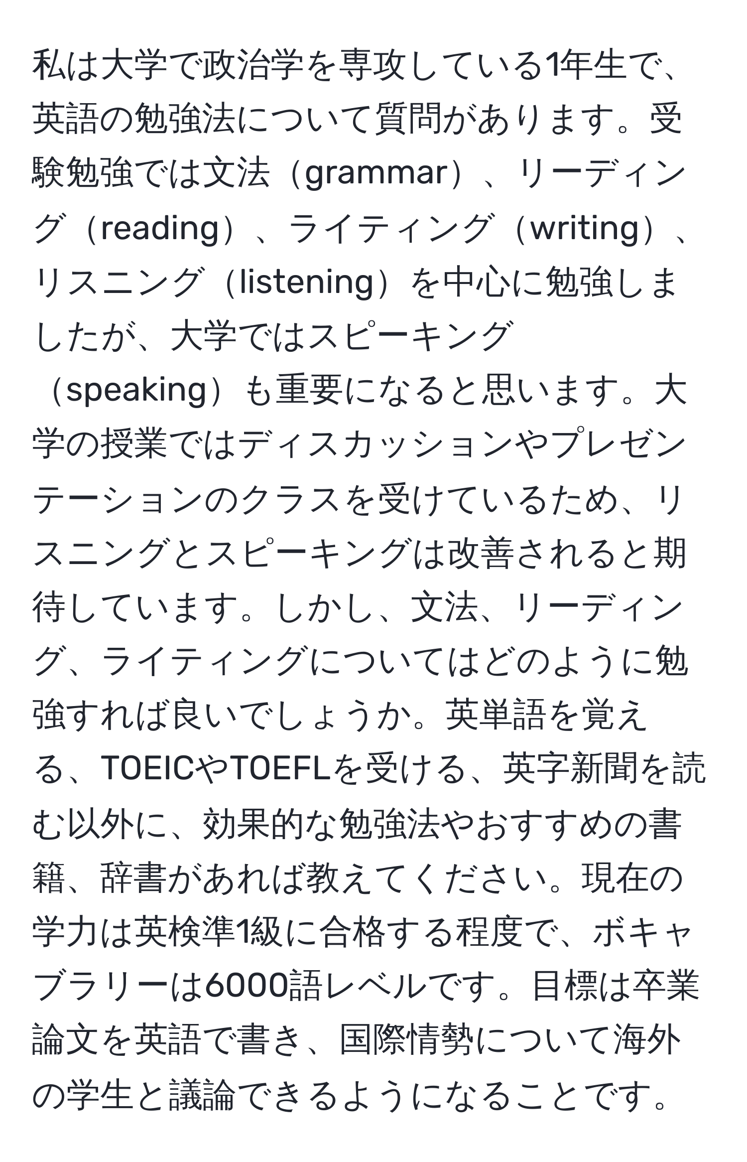 私は大学で政治学を専攻している1年生で、英語の勉強法について質問があります。受験勉強では文法grammar、リーディングreading、ライティングwriting、リスニングlisteningを中心に勉強しましたが、大学ではスピーキングspeakingも重要になると思います。大学の授業ではディスカッションやプレゼンテーションのクラスを受けているため、リスニングとスピーキングは改善されると期待しています。しかし、文法、リーディング、ライティングについてはどのように勉強すれば良いでしょうか。英単語を覚える、TOEICやTOEFLを受ける、英字新聞を読む以外に、効果的な勉強法やおすすめの書籍、辞書があれば教えてください。現在の学力は英検準1級に合格する程度で、ボキャブラリーは6000語レベルです。目標は卒業論文を英語で書き、国際情勢について海外の学生と議論できるようになることです。