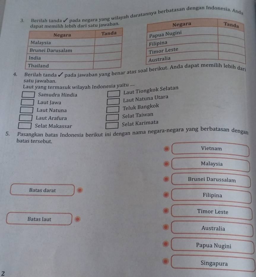 Berilah tanda pada negara yang wilayah datannya berbatasan dengan Indonesia. Anda
dapat memilih lebih dari satu jawaban.
4. Berilah tanda pada jawaban yang benar as soal berikut. Anh dari
satu jawaban.
Laut yang termasuk wilayah Indonesia yaitu ....
Samudra Hindia
Laut Tiongkok Selatan
Laut Jawa
Laut Natuna Utara
Laut Natuna
Teluk Bangkok
Laut Arafura
Selat Taiwan
Selat Makassar
Selat Karimata
5. Pasangkan batas Indonesia berikut ini dengan nama negara-negara yang berbatasan dengan
batas tersebut. Vietnam
Malaysia
Brunei Darussalam
Batas darat Filipina
Timor Leste
Batas laut
Australia
Papua Nugini
Singapura
2