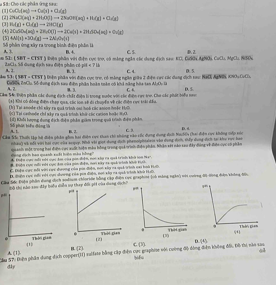 # 51: Cho các phản ứng sau:
(1) CuCl_2(aq)to Cu(s)+Cl_2(g)
(2) 2NaCl(aq)+2H_2O(l)to 2NaOH(aq)+H_2(g)+Cl_2(g)
(3) H_2(g)+Cl_2(g)to 2HCl(g)
(4) 2CuSO_4(aq)+2H_2O(l)to 2Cu(s)+2H_2SO_4(aq)+O_2(g)
(5) 4Al(s)+3O_2(g)to 2Al_2O_3(s)
Số phản ứng xảy ra trong bình điện phân là
A. 3. B. 4. C. 5. D. 2.
u 52:  SBT - CT ST  Điện phân với điện cực trơ, có màng ngăn các dung dịch sau: KCl, CuSO₄ AgNO₃, CuCl₂, MgCl₂, NiSO₄,
ZnCl₂. Số dung dịch sau điện phân có pH <7la</tex>
A. 2. B. 3. C. 4. D. 5.
S âu 53:  SBT - CTST  Điện phân với điện cực trơ, có màng ngăn giữa 2 điện cực các dung dịch sau: NaCl, AgNO₃, KNO₃,CuClz₂,
CuSO₄ ZnCl₂. Số dung dịch sau điện phân hoàn toàn có khả năng hòa tan Al_2O_3 là
A. 2. B. 3. C. 4. D. 5.
Câu 54: Điện phân các dung dịch chất điện li trong nước với các điện cực trơ. Cho các phát biểu sau:
(a) Khi có dòng điện chạy qua, các ion sẽ di chuyển về các điện cực trái dấu.
(b) Tại anode chỉ xảy ra quá trình oxi hoá các anion hoặc H_2O.
(c) Tại cathode chỉ xảy ra quá trình khử các cation hoặc H_2O.
(d) Khối lượng dung dịch điện phân giảm trong quá trình điện phân.
Số phát biểu đúng là
A. 1. B. 2. C. 3. D. 4.
Câu 55: Thiết lập hệ điện phân gồm hai điện cực than chì nhúng vào cốc đựng dung dịch Na₂SO₄ (hai điện cực không tiếp xúc
nhau) và nối với hai cực của acquy. Nhỏ vài giọt dung dịch phenolphtalein vào dung dịch, thấy dung dịch tại khu vực bao
quanh một trong hai điện cực xuất hiện màu hồng trong quá trình điện phân. Nhận xét nào sau đây đúng về điện cực có phần
dung dịch bao quanh xuất hiện màu hồng?
A. Điện cực nối với cực âm của pin điện, nơi xảy ra quá trình khử ion Na^+,
B. Điện cực nối với cực âm của pín điện, nơi xảy ra quá trình khử H₂O.
C. Điện cực nối với cực dương của pin điện, nơi xảy ra quá trình oxi hoá H_2O.
D. Điện cực nối với cực dương của pin điện, nơi xảy ra quá trình khử H_2O.
Câu 56: Điện phân dung dịch sodium chloride bằng cặp điện cực graphite (có màng ngăn) với cường độ dòng điện không đối.
Đồ thị nào sau đây biểu diễn sự thay đối pH của dung dịch
pH
D. (4).
A. (1). B. (2). C. (3).
diễ
Câu 57: Điện phân dung dịch copper(II) sulfate bằng cặp điện cực graphite với cường độ dòng điện không đối. Đồ thị nào sau
biểu
đây