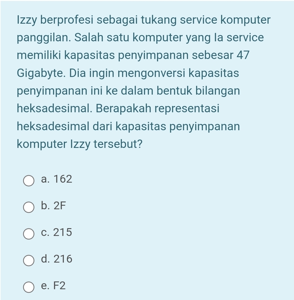 Izzy berprofesi sebagai tukang service komputer
panggilan. Salah satu komputer yang la service
memiliki kapasitas penyimpanan sebesar 47
Gigabyte. Dia ingin mengonversi kapasitas
penyimpanan ini ke dalam bentuk bilangan
heksadesimal. Berapakah representasi
heksadesimal dari kapasitas penyimpanan
komputer Izzy tersebut?
a. 162
b. 2F
c. 215
d. 216
e. F2