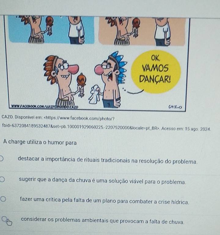 CAZO. Disponível em: d=63720841895324878s et=pb.100001929060225.-2207520000&locale=pt_BR>. Acesso em; 15 ago. 2024.
A charge utiliza o humor para
destacar a importância de rituais tradicionais na resolução do problema.
sugerir que a dança da chuva é uma solução viável para o problema.
fazer uma crítica pela falta de um plano para combater a crise hídrica.
considerar os problemas ambientais que provocam a falta de chuva.