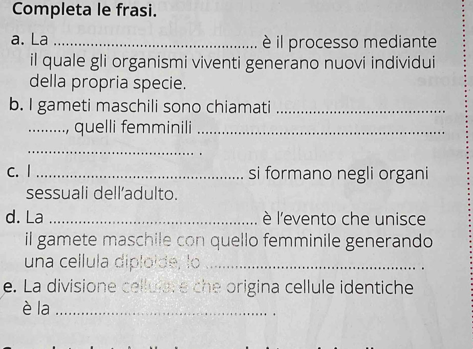 Completa le frasi. 
a. La_ 
è il processo mediante 
il quale gli organismi viventi generano nuovi individui 
della propria specie. 
b. I gameti maschili sono chiamati_ 
_.., quelli femminili_ 
_ 
c. I _si formano negli organi 
sessuali dell’adulto. 
d. La _lè l'evento che unisce 
il gamete maschile con quello femminile generando 
una cellula diploide, lo_ 
e. La divisione celluiare che origina cellule identiche 
è la_