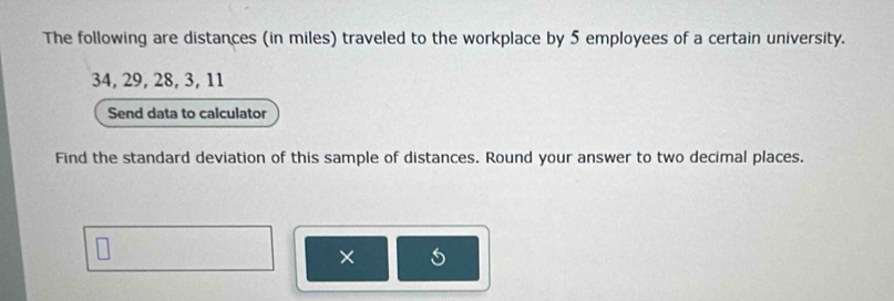 The following are distances (in miles) traveled to the workplace by 5 employees of a certain university.
34, 29, 28, 3, 11
Send data to calculator 
Find the standard deviation of this sample of distances. Round your answer to two decimal places. 
×