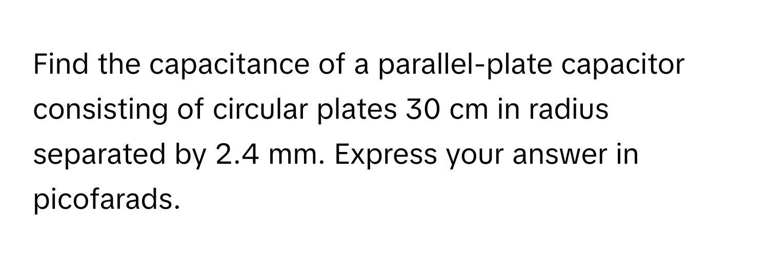 Find the capacitance of a parallel-plate capacitor consisting of circular plates 30 cm in radius separated by 2.4 mm. Express your answer in picofarads.