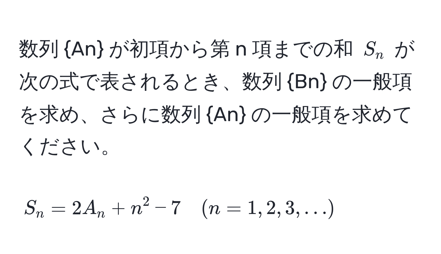 数列 An が初項から第 n 項までの和 $S_n$ が次の式で表されるとき、数列 Bn の一般項を求め、さらに数列 An の一般項を求めてください。  
$$ S_n = 2A_n + n^2 - 7 quad (n = 1, 2, 3, ...) $$