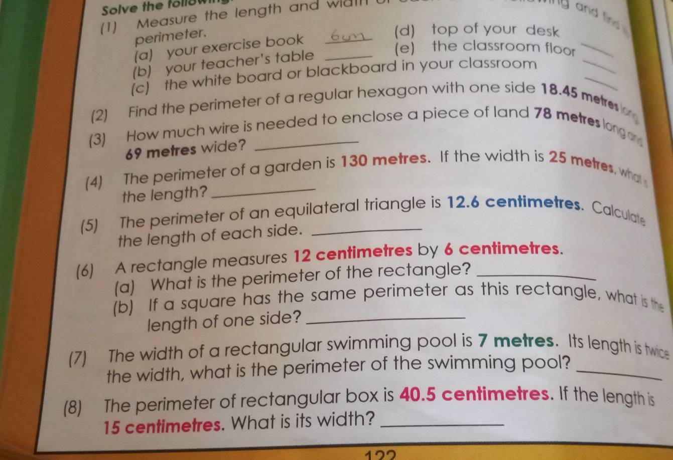 Solve the follow 
(1) Measure the length and wall 
' 'g and fin 
_ 
perimeter. 
(d) top of your desk 
_ 
(a) your exercise book_ 
_ 
(b) your teacher's table_ 
(e) the classroom floor 
(c) the white board or blackboard in your classroom 
(2) Find the perimeter of a regular hexagon with one side 18.45 metre
(3) How much wire is needed to enclose a piece of land 78 metres longor
69 metres wide? 
_ 
(4) The perimeter of a garden is 130 metres. If the width is 25 metres, what 
the length? 
(5) The perimeter of an equilateral triangle is 12.6 centimetres. Calculate 
the length of each side. 
(6) A rectangle measures 12 centimetres by 6 centimetres. 
(a) What is the perimeter of the rectangle? 
(b) If a square has the same perimeter as this rectangle, what is the 
length of one side?_ 
(7) The width of a rectangular swimming pool is 7 metres. Its length is twice 
the width, what is the perimeter of the swimming pool?_ 
(8) The perimeter of rectangular box is 40.5 centimetres. If the length is
15 centimetres. What is its width?_
122