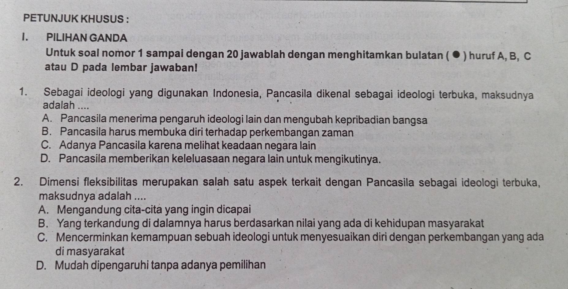 PETUNJUK KHUSUS :
I. PILIHAN GANDA
Untuk soal nomor 1 sampai dengan 20 jawablah dengan menghitamkan bulatan ( ● ) huruf A, B, C
atau D pada lembar jawaban!
1. Sebagai ideologi yang digunakan Indonesia, Pancasila dikenal sebagai ideologi terbuka, maksudnya
adalah ....
A. Pancasila menerima pengaruh ideologi lain dan mengubah kepribadian bangsa
B. Pancasila harus membuka diri terhadap perkembangan zaman
C. Adanya Pancasila karena melihat keadaan negara lain
D. Pancasila memberikan keleluasaan negara lain untuk mengikutinya.
2. Dimensi fleksibilitas merupakan salah satu aspek terkait dengan Pancasila sebagai ideologi terbuka,
maksudnya adalah ....
A. Mengandung cita-cita yang ingin dicapai
B. Yang terkandung di dalamnya harus berdasarkan nilai yang ada di kehidupan masyarakat
C. Mencerminkan kemampuan sebuah ideologi untuk menyesuaikan diri dengan perkembangan yang ada
di masyarakat
D. Mudah dipengaruhi tanpa adanya pemilihan