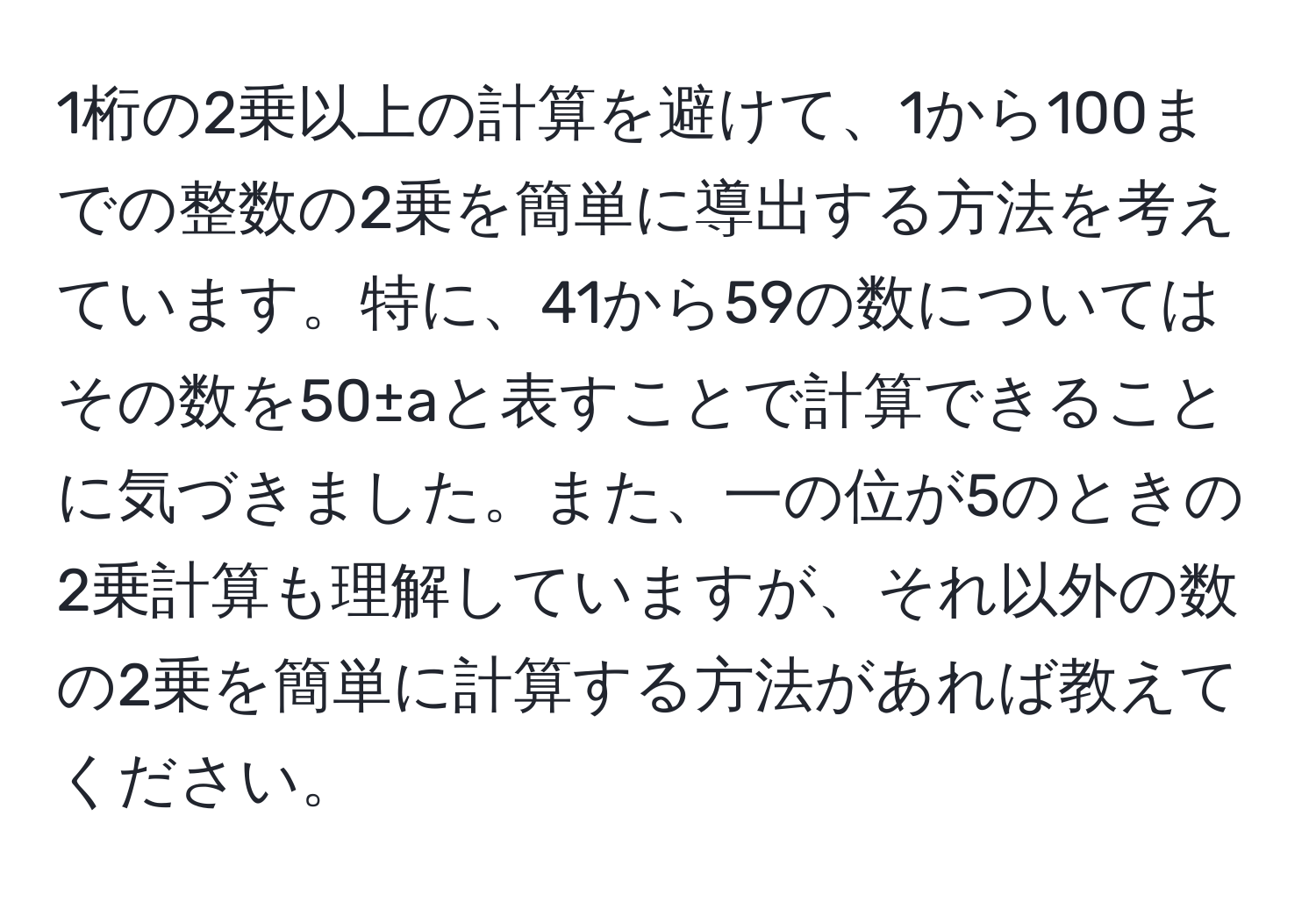 1桁の2乗以上の計算を避けて、1から100までの整数の2乗を簡単に導出する方法を考えています。特に、41から59の数についてはその数を50±aと表すことで計算できることに気づきました。また、一の位が5のときの2乗計算も理解していますが、それ以外の数の2乗を簡単に計算する方法があれば教えてください。