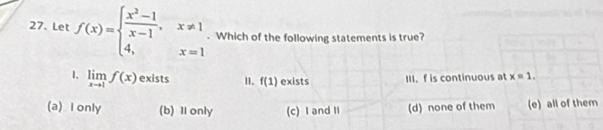 Let f(x)=beginarrayl  (x^2-1)/x-1 ,x!= 1 4,x=1endarray.. Which of the following statements is true?
1. limlimits _xto 1f(x) exists exists III. f is continuous at x=1. 
I. f(1)
(a) I only (b) 1 only (c) I and II (d) none of them (e) all of them