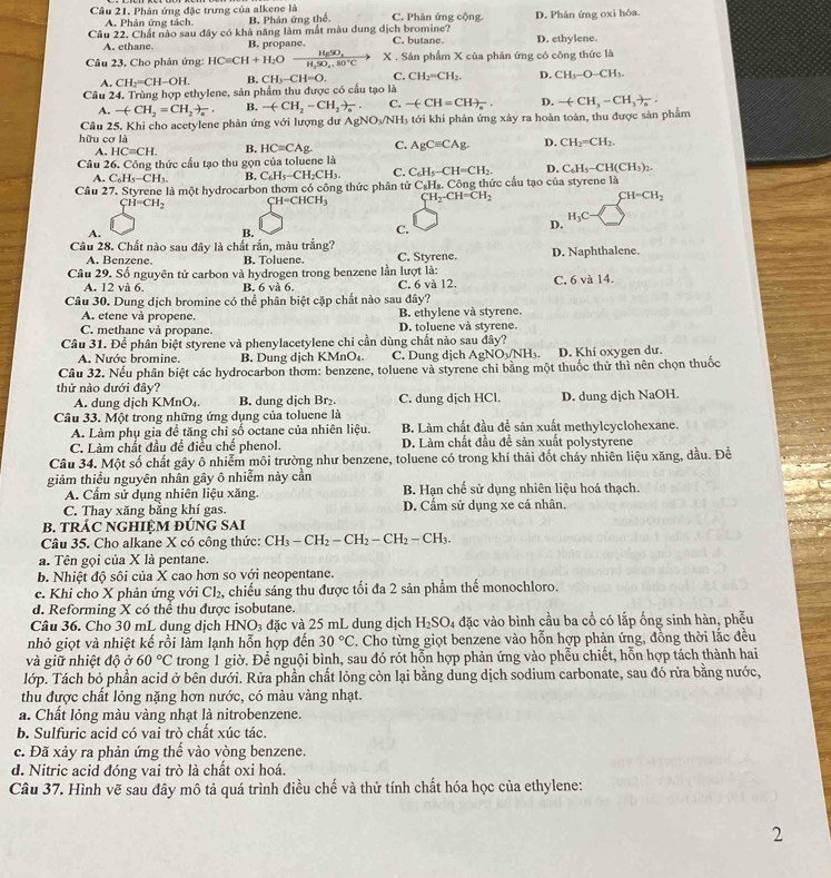 Phân ứng đặc trưng của alkene là C. Phân ứng cộng
A. Phân ứng tách. B. Phân ứng thể.
Câu 22. Chất nào sau đây có khả năng làm mắt màu dung dịch bromine? C. butane. D. Phân ứng oxi hóa. D. ethylene.
A. ethane B. propane.
Câu 23. Cho phản ứng: HCequiv CH+H_2O frac H_6SO_4H_2SO_4.80°C) X . Sản phẩm X của phản ứng có công thức là
A. CH_2=CH-OH. B. CH_3-CH=O. C. CH_2=CH_2. D. CH_3-O-CH_3.
Câu 24. Trùng hợp ethylene, sản phẩm thu được có cầu tạo là
A. -(-CH_2=CH_2)_n. B. -(-CH_2-CH_2)_n. C. -(-CH=CH)_n. D. -(CH_3-CH_3)_n.
Câu 25, Khi cho acetylene phản ứng với lượng dư AgNO_3/NH_3 tới khi phản ứng xảy ra hoàn toàn, thu được sản phẩm
hữu cơ là
A. HC=CH. B. HC=CAg C. AgCequiv CAg. D. CH_2=CH_2.
Câu 26. Công thức cầu tạo thu gọn của toluene là
A. C_6H_5-CH_3. B. C_6H_5-CH_2CH_3. C. C_6H_5-CH=CH_2. D. C_6H_5-CH(CH_3)_2.
Câu 27. Styrene là một hydrocarbon thơm có công thức phân tử C_8H_8.C tộng thức cầu tạo của styrene là
CH=CH_2 CH=CHCH_3 CH_2-CH=CH_2
CH=CH_2
H_3C
A.
B.
C.
D.
Câu 28. Chất nào sau đây là chất rắn, màu trắng? D. Naphthalene.
A. Benzene. B. Toluene. C. Styrene.
Câu 29. Số nguyên tử carbon và hydrogen trong benzene lần lượt là:
A. 12 và 6. B. 6va6. C. 6 và 12. C. 6 và 14.
Câu 30. Dung dịch bromine có thể phân biệt cặp chất nào sau dây?
A. etene và propene. B. ethylene và styrene.
C. methane và propane. D. toluene và styrene.
Câu 31. Để phân biệt styrene và phenylacetylene chi cần dùng chất nào sau đây?
A. Nước bromine. B. Dung dịch KMnO₄ C. Dung dịch A NO_3/N H D. Khí oxygen dư.
Cầu 32. Nếu phân biệt các hydrocarbon thơm: benzene, toluene và styrene chỉ bằng một thuốc thử thì nên chọn thuốc
thử nào dưới đây?
A. dung dịch KMnO₄. B. dung dịch Br₂. C. dung dịch HCl.
Câu 33. Một trong những ứng dụng của toluene là D. dung dịch NaOH.
A. Làm phụ gia để tăng chỉ số octane của nhiên liệu. B. Làm chất đầu để sản xuất methylcyclohexane.
C. Làm chất đầu để điều chế phenol. D. Làm chất đầu để sản xuất polystyrene
Câu 34. Một số chất gây ô nhiễm môi trường như benzene, toluene có trong khí thải đốt cháy nhiên liệu xăng, dầu. Đề
giảm thiểu nguyên nhân gây ô nhiễm này cần B Han chế sử dụng nhiên liệu hoá thạch.
A. Cẩm sử dụng nhiên liệu xăng.
C. Thay xăng bằng khí gas. D. Cấm sử dụng xe cá nhân.
B. TRÁC NGHIÊM ĐỨNG SAI
Câu 35. Cho alkane X có công thức: CH_3-CH_2-CH_2-CH_2-CH_3.
a. Tên gọi của X là pentane.
b. Nhiệt độ sôi của X cao hơn so với neopentane.
c. Khi cho X phản ứng với Cl₂, chiếu sáng thu được tối đa 2 sản phẩm thế monochloro.
d. Reforming X có thể thu được isobutane.
Câu 36. Cho 30 mL dung dịch HNO_3 đặc và 25 mL dung dịch H_2SO_4 đặc vào bình cầu ba cổ có lắp ống sinh hàn, phễu
nhỏ giọt và nhiệt kế rồi làm lạnh hỗn hợp đến 30°C. Cho từng giọt benzene vào hỗn hợp phản ứng, đồng thời lắc đều
và giữ nhiệt độ ở 60°C trong 1 giờ. Để nguội bình, sau đó rót hỗn hợp phản ứng vào phễu chiết, hỗn hợp tách thành hai
lớp. Tách bỏ phần acid ở bên dưới. Rửa phần chất lỏng còn lại bằng dung dịch sodium carbonate, sau đó rửa bằng nước,
thu được chất lỏng nặng hơn nước, có màu vàng nhạt.
a. Chất lỏng màu vàng nhạt là nitrobenzene.
b. Sulfuric acid có vai trò chất xúc tác.
c. Đã xảy ra phản ứng thế vào vòng benzene.
d. Nitric acid đóng vai trò là chất oxi hoá.
Câu 37. Hình vẽ sau đây mô tả quá trình điều chế và thử tính chất hóa học của ethylene:
2