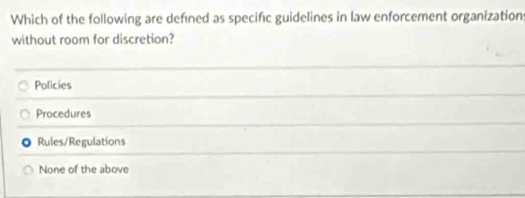 Which of the following are defined as specific guidelines in law enforcement organization:
without room for discretion?
Policies
Procedures
Rules/Regulations
None of the above