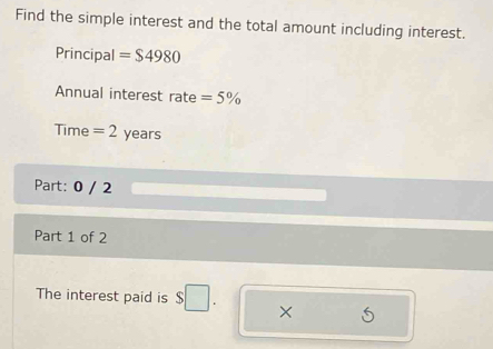 Find the simple interest and the total amount including interest. 
Principal =$4980
Annual interest rate =5%
Time = 2 years
Part: 0 / 2 
Part 1 of 2 
The interest paid is $