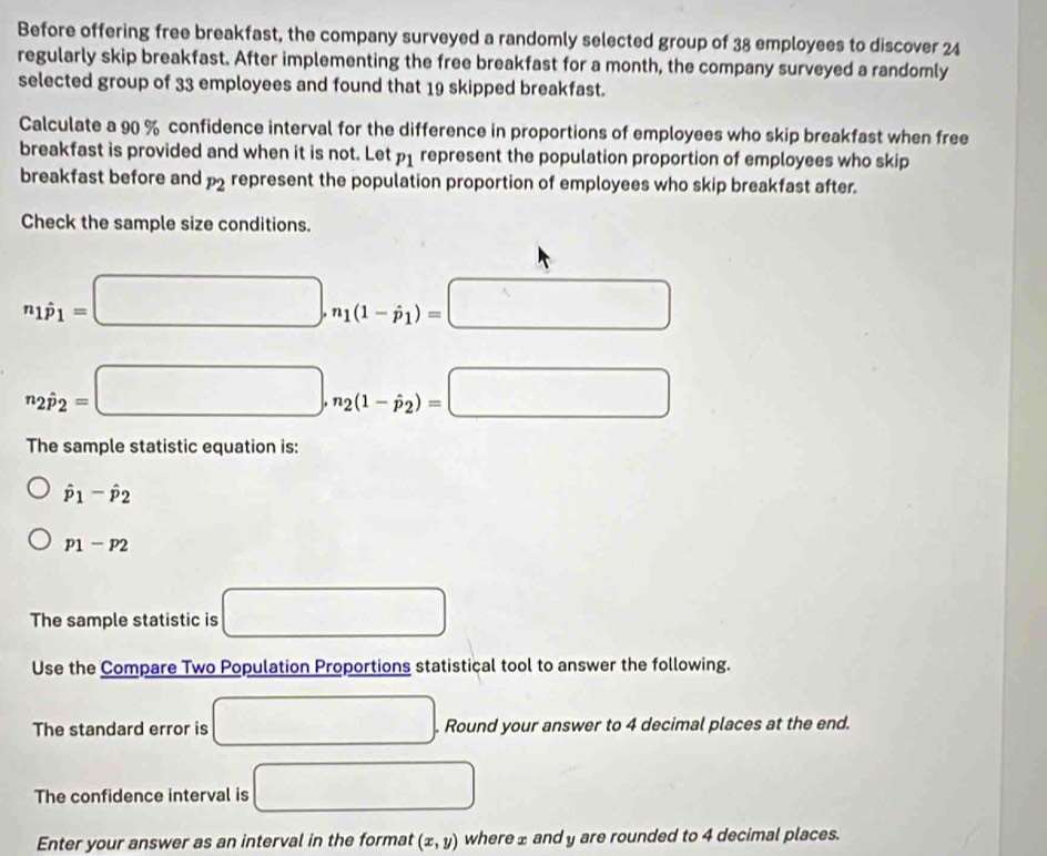 Before offering free breakfast, the company surveyed a randomly selected group of 38 employees to discover 24
regularly skip breakfast. After implementing the free breakfast for a month, the company surveyed a randomly 
selected group of 33 employees and found that 19 skipped breakfast. 
Calculate a 90 % confidence interval for the difference in proportions of employees who skip breakfast when free 
breakfast is provided and when it is not. Let p_1 represent the population proportion of employees who skip 
breakfast before and P_2 represent the population proportion of employees who skip breakfast after. 
Check the sample size conditions.
n_1dot p_1=□ , n_1(1-hat p_1)=□
n_2hat p_2=□ , n_2(1-hat p_2)=□
The sample statistic equation is:
hat p_1-hat p_2
p_1-p_2
The sample statistic is □ 
Use the Compare Two Population Proportions statistical tool to answer the following. 
The standard error is □. Round your answer to 4 decimal places at the end. 
The confidence interval is □ 
Enter your answer as an interval in the format (x,y) where ± and y are rounded to 4 decimal places.