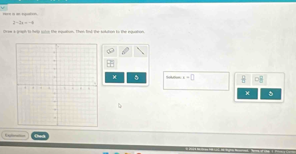 Here is an equation.
2-2x=-6
Draw a graph to help solve the equation. Then find the solution to the equation. 
× 
Solution: x=□
 □ /□   □  □ /□   
× 
Explanation Check 
O 2024 Mcó