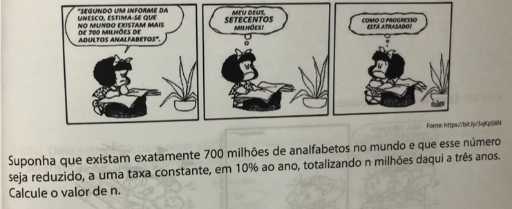 "SEGUNDO UM INFORME DA 
NESCO, ESTIMA-SE QUE 
NO MUNDO EXISTAM MAIS 
de 700 milhões de 
ADULTOS ANALFABETOS". 
//bit.ly/3qKpS6N 
Suponha que existam exatamente 700 milhões de analfabetos no mundo e que esse número 
seja reduzido, a uma taxa constante, em 10% ao ano, totalizando n milhões daqui a três anos. 
Calcule o valor de n.