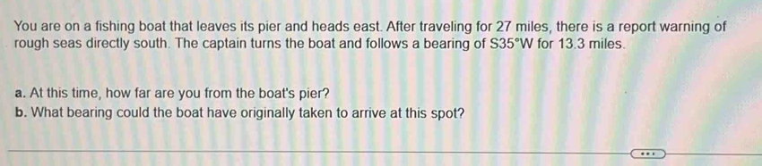 You are on a fishing boat that leaves its pier and heads east. After traveling for 27 miles, there is a report warning of 
rough seas directly south. The captain turns the boat and follows a bearing of S35°W for 13.3 miles. 
a. At this time, how far are you from the boat's pier? 
b. What bearing could the boat have originally taken to arrive at this spot?