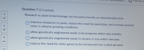 1 5$:28 +
Question 7 (2.5 points)
3 Research in plant biotechnology has focused primarily on characteristics that
improve resistance to pests, reduce the need for pesticides, and increase survival
6 rates in adverse growing conditions.
allow genetically engineered seeds to be prepared within two months.
7 allow genetically engineered seeds to double in size within one year.
reduce the need for other genes to be introduced into a plant genome.
12