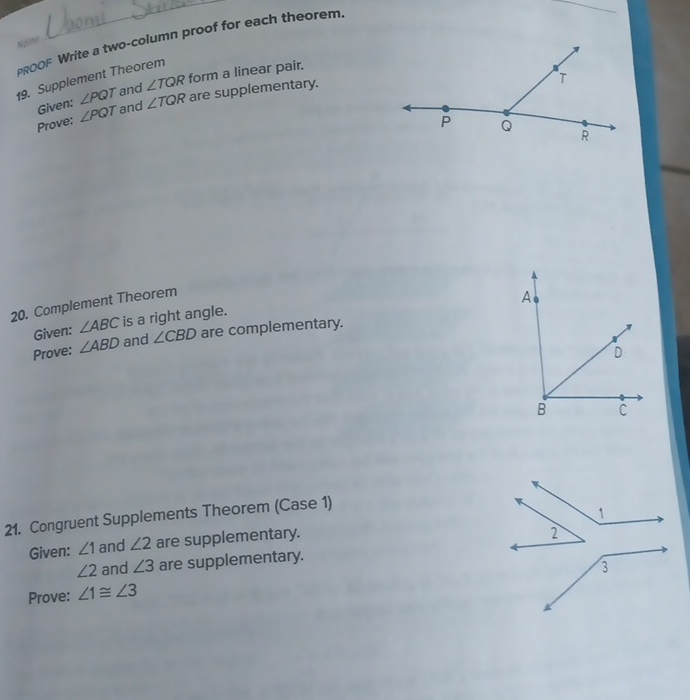 PROOF Write a two-column proof for each theorem. 
Noime 
_ 
19. Supplement Theorem 
Given: ∠ PQT and ∠ TQR form a linear pair. 
Prove: ∠ PQT and ∠ TQR are supplementary. 
20. Complement Theorem 
Given: ∠ ABC is a right angle. 
Prove: ∠ ABD and ∠ CBD are complementary. 
21. Congruent Supplements Theorem (Case 1) 
Given: ∠ 1 and ∠ 2 are supplementary.
∠ 2 and ∠ 3 are supplementary. 
Prove: ∠ 1≌ ∠ 3