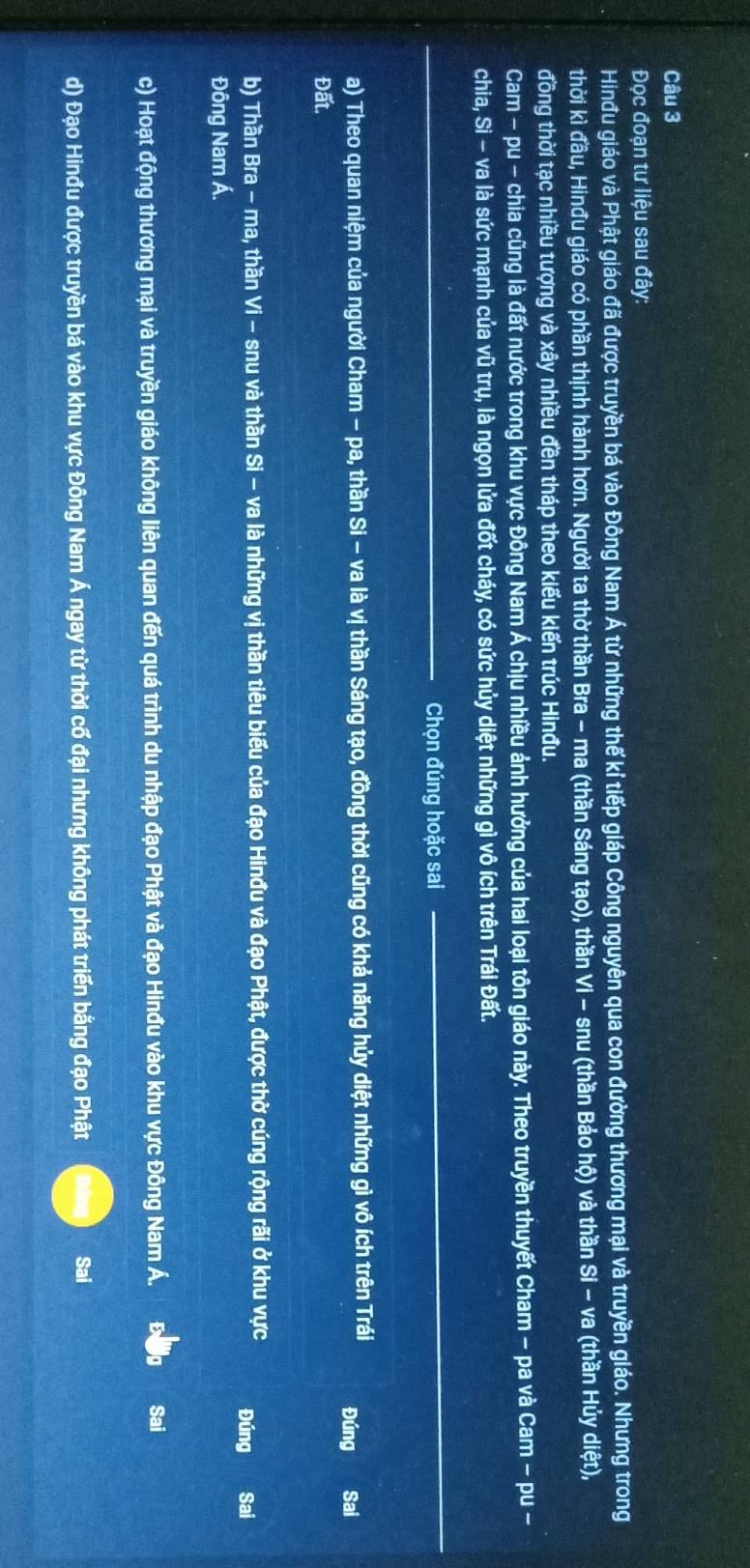 Đọc đoạn tư liệu sau đây:
Hinđu giáo và Phật giáo đã được truyền bá vào Đông Nam Á từ những thế kỉ tiếp giáp Công nguyên qua con đường thương mại và truyền giáo. Nhưng trong
thời kì đầu, Hinđu giáo có phần thịnh hành hơn. Người ta thờ thần Bra - ma (thần Sáng tạo), thần Vi - snu (thần Bảo hộ) và thần Si - va (thần Hủy diệt),
đồng thời tạc nhiều tượng và xây nhiều đền tháp theo kiểu kiến trúc Hinđu.
Cam - pu - chia cũng là đất nước trong khu vực Đông Nam Á chịu nhiều ảnh hưởng của hai loại tôn giáo này. Theo truyền thuyết Cham - pa và Cam - pu -
chia, Si - va là sức mạnh của vũ trụ, là ngọn lửa đốt cháy, có sức hủy diệt những gì vô ích trên Trái Đất.
_Chọn đúng hoặc sai
__
a) Theo quan niệm của người Cham - pa, thần Si - va là vị thần Sáng tạo, đồng thời cũng có khả năng hủy diệt những gì vô ích trên Trái Đúng Sai
Đất.
b) Thần Bra - ma, thần Vi - snu và thần Si - va là những vị thần tiêu biểu của đạo Hinđu và đạo Phật, được thờ cúng rộng rãi ở khu vực Đúng Sai
Đông Nam Á.
c) Hoạt động thương mại và truyền giáo không liên quan đến quá trình du nhập đạo Phật và đạo Hinđu vào khu vực Đông Nam Á. Sai
d) Đạo Hinđu được truyền bá vào khu vực Đông Nam Á ngay từ thời cố đại nhưng không phát triển bằng đạo Phật Sai