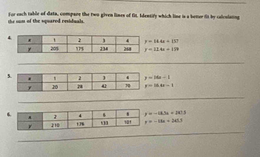 For each table of data, compare the two given lines of fit. Identify which line is a better fit by calculating
the sum of the squared residuals.
y=14.4x+157
y=124x+159
y=16x-1
y=16.4x-1
y=-18.5a+247.5
y=-18x+245.5