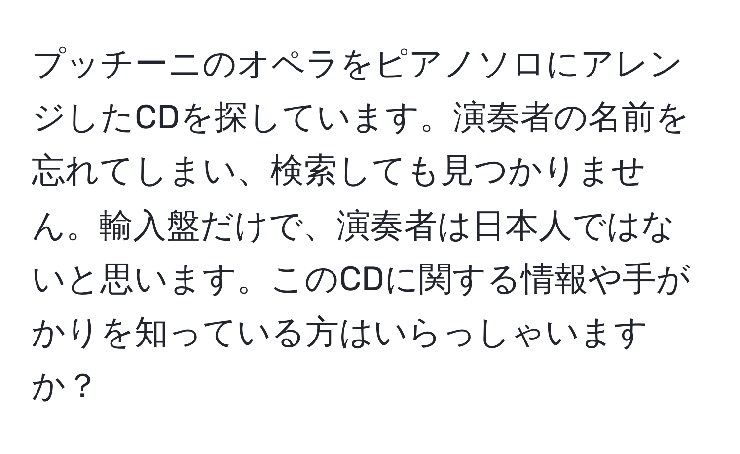 プッチーニのオペラをピアノソロにアレンジしたCDを探しています。演奏者の名前を忘れてしまい、検索しても見つかりません。輸入盤だけで、演奏者は日本人ではないと思います。このCDに関する情報や手がかりを知っている方はいらっしゃいますか？