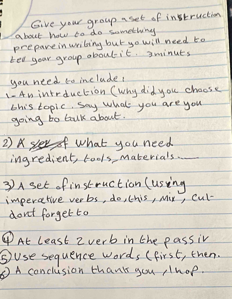 Give your group a set of instruction 
about how to do something 
prepareinwriting but yo will need to 
tell your group oboulit. 3minuts
you need to include? 
1-An intrduction (why did you choose 
this topic, say what you are you 
going to talk about. 
2) sler what you need 
ingredient, cools, materials. . . 
3) A set of instruction (using 
imperative verbs, do, this, Mix, cul- 
don't forget to 
④At least 2verb in the passiv 
⑤use sequence words (first, then. 
⑥A conclusion thank you hop.