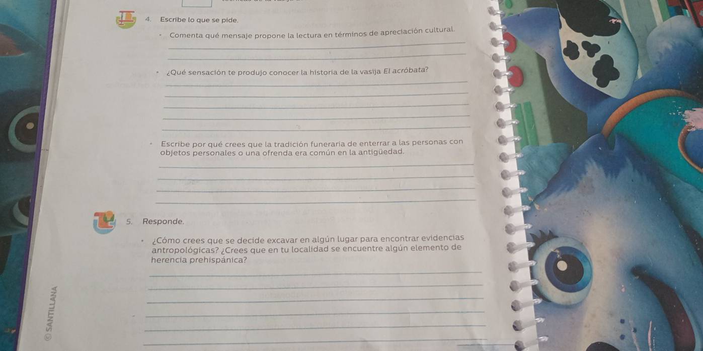 Escribe lo que se pide. 
_ 
Comenta qué mensaje propone la lectura en términos de apreciación cultural. 
_ 
¿Qué sensación te produjo conocer la historia de la vasija El acróbata? 
_ 
_ 
_ 
_ 
_ 
Escribe por qué crees que la tradición funeraria de enterrar a las personas con 
objetos personales o una ofrenda era común en la antigüedad. 
_ 
_ 
_ 
_ 
5. Responde. 
¿Cómo crees que se decide excavar en algún lugar para encontrar evidencias 
antropológicas? ¿Crees que en tu localidad se encuentre algún elemento de 
herencia prehispánica? 
_ 
_ 
_ 
_ 
_ 
E 
_