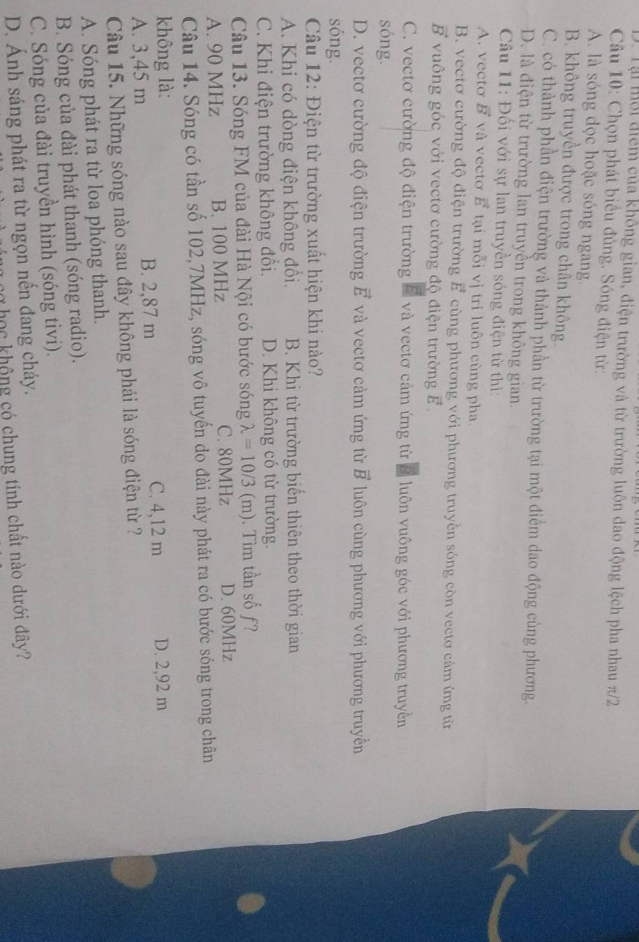 D. Tại mỗi điểm của không gian, điện trường và từ trường luôn dao động lệch pha nhau π/2
Câu 10: Chọn phát biểu đúng. Sóng điện từ:
A. là sóng dọc hoặc sóng ngang.
B. không truyền được trong chân không.
C. có thành phần điện trường và thành phần từ trường tại một điểm dao động cùng phương.
D. là điện từ trường lan truyền trong không gian.
Câu 11: Đối với sự lan truyền sóng điện từ thì:
A. vecto vector B và vecto vector E tại mỗi vị trí luôn cùng pha.
B. vectơ cường độ điện trường vector E cùng phương với phương truyền sóng còn vectơ cảm ứng từ
vector B vuông góc với vectơ cường độ điện trường vector E.
C. vectơ cường độ điện trường # và vectơ cảm ứng từ 8 luôn vuông góc với phương truyền
sóng.
D. vectơ cường độ điện trường vector E và vectơ cảm ứng từ vector B luôn cùng phương với phương truyền
sóng.
Câu 12: Điện từ trường xuất hiện khi nào?
A. Khi có dòng điện không đồi. B. Khi từ trường biến thiên theo thời gian
C. Khi điện trường không đổi. D. Khi không có từ trường.
Câu 13. Sóng FM của đài Hà Nội có bước sóng lambda =10/3(m).  Tìm tần số f?
A. 90 MHz B. 100 MHz C. 80MHz D. 60MHz
Câu 14. Sóng có tần số 102,7MHz, sóng vô tuyến do đài này phát ra có bước sóng trong chân
không là: D. 2,92 m
A. 3,45 m B. 2,87 m
C. 4,12 m
Câu 15. Những sóng nào sau đây không phải là sóng điện từ ?
A. Sóng phát ra từ loa phóng thanh.
B. Sóng của đài phát thanh (sóng radio).
C. Sóng của đài truyền hình (sóng tivi).
D. Ánh sáng phát ra từ ngọn nến đang cháy.
C học không có chung tính chất nào dưới đây?