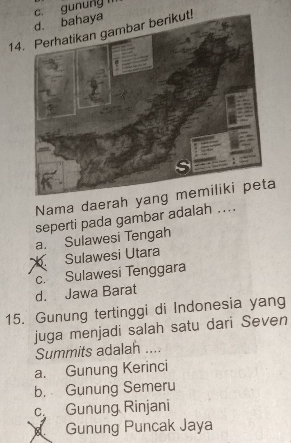 gunung l
14
Nama daerah yang
seperti pada gambar adalah ....
a. Sulawesi Tengah. Sulawesi Utara
c. Sulawesi Tenggara
d. Jawa Barat
15. Gunung tertinggi di Indonesia yang
juga menjadi salah satu dari Seven
Summits adalah ....
a. Gunung Kerinci
b. Gunung Semeru
c Gunung Rinjani
8. Gunung Puncak Jaya