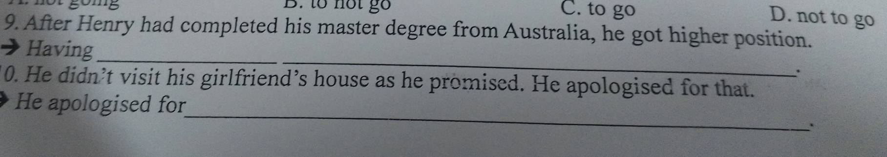 gomg B. to not gố C. to go
D. not to go
9. After Henry had completed his master degree from Australia, he got higher position.
_
Having_
0. He didn’t visit his girlfriend’s house as he promised. He apologised for that.
_
He apologised for
.